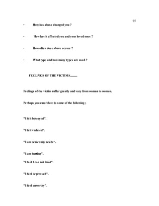 95
∙ How has abuse changed you ?
∙ How has it affected you and your loved ones ?
∙ How often does abuse accure ?
∙ What type and how many types are used ?
FEELINGS OF THE VICTIMS.........
Feelings of the victim suffer greatly and vary from woman to woman.
Perhaps you can relate to some of the following ;
"I felt betrayed"!
"I felt violated".
"I am denied my needs".
"I am hurting".
"I feel I can not trust".
"I feel depressed".
"I feel unworthy".
 