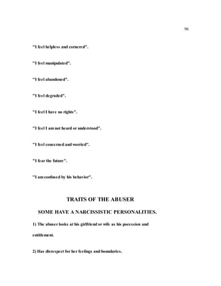 96
"I feel helpless and cornered".
"I feel manipulated".
"I feel abandoned".
"I feel degraded".
"I feel I have no rights".
"I feel I am not heard or understood".
"I feel concerned and worried".
"I fear the future".
"I am confused by his behavior".
TRAITS OF THE ABUSER
SOME HAVE A NARCISSISTIC PERSONALITIES.
1) The abuser looks at his girlfriend or wife as his pocession and
entitlement.
2) Has disrespect for her feelings and boundaries.
 