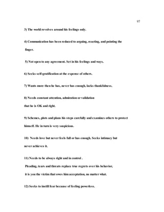 97
3) The world revolves around his feelings only.
4) Communication has been reduced to arguing, reacting, and pointing the
finger.
5) Not open to any agreement. Set in his feelings and ways.
6) Seeks self-gratification at the expense of others.
7) Wants more then he has, never has enough, lacks thankfulness.
8) Needs constant attention, admiration or validation
that he is OK and right.
9) Schemes, plots and plans his steps carefully and examines others to protect
himself. He in turn is very suspicious.
10) Needs love but never feels full or has enough. Seeks intimacy but
never achieves it.
11) Needs to be always right and in control .
Pleading, tears and threats replace true regrets over his behavior,
it is you the victim that owes him acceptation, no matter what.
12) Seeks to instill fear because of feeling powerless.
 