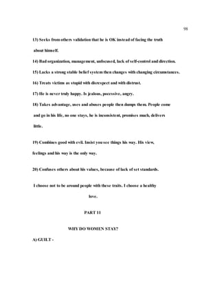 98
13) Seeks from others validation that he is OK instead of facing the truth
about himself.
14) Bad organization, management, unfocused, lack of self-control and direction.
15) Lacks a strong stable belief system then changes with changing circumstances.
16) Treats victims as stupid with disrespect and with distrust.
17) He is never truly happy. Is jealous, pocessive, angry.
18) Takes advantage, uses and abuses people then dumps them. People come
and go in his life, no one stays, he is inconsistent, promises much, delivers
little.
19) Combines good with evil. Insist you see things his way. His view,
feelings and his way is the only way.
20) Confuses others about his values, because of lack of set standards.
I choose not to be around people with these traits. I choose a healthy
love.
PART 11
WHY DO WOMEN STAY?
A) GUILT -
 