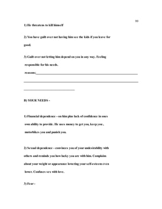 99
1) He threatens to kill himself
2) You have guilt over not having him see the kids if you leave for
good.
3) Guilt over not letting him depend on you in any way. Feeling
responsible for his needs.
reasons;________________________________________________________________
________________________________________________________________________
________________________________
B) YOUR NEEDS -
1) Financial dependence - on him plus lack of confidence in ones
own ability to provide. He uses money to get you, keep you ,
motorbikes you and punish you.
2) Sexual dependence - convinces you of your undesirability with
others and reminds you how lucky you are with him. Complains
about your weight or appearance lowering your self-esteem even
lower. Confuses sex with love.
3) Fear -
 