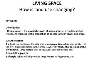 LIVING SPACE
            How is land use changing?

Key words

Urbanisation
• Urbanisation is the physical growth of urban areas as a result of global
change. An increase in the proportion of people living in towns and cities.

Suburbanisation
A suburb is a section of the city whose main role is residency for workers of
the city. Suburbanisation is the process whereby residential sections of the
city expand. Three factors that encourage suburbanisation are:
1.population growth,
2.lifestyle values which promote large houses with gardens, and
 