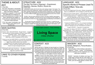 Living Space
Imtiaz Dharker
THEME & ABOUT:
AO1
1 Point Min.
STRUCTURE: AO2
The Way The Poem’s Organised – Enjambment,
Repetition, Stanzas, Rhythm, Rhyme etc.
2 Points Min.
MAIN QUOTES:
6 Point Min.
LINKS TO OTHER POEMS:
1 Link Min.
IMAGERY: AO2
Similes, Metaphors, Personification...
2 Points Min.
LANGUAGE: AO2
Specific Words & Phrases Used To
Create Effect; Tone etc.
4 Points Min.
CONTEXT: AO3
3 Point Min.
IMTIAZ was born in Pakistan but was brought up in Scotland.
Her poems question ideas about home, freedom and faith. Her
writing speaks plainly to anyone who has ever felt adrift in the
increasing complex, multicultural and shrining world we inhibit.
Her restless search for meaning and identity focuses in this
poem, and others on the fragility of homes in Mumbai.
MUMBAI is home to 22 million people, of which 70% of them
live in slums. Asia’s largest slum is in Mumba, where there is
limited access to electricity, clean water and food. Many
inhabitants are 2nd generation residents whose parents moved
there many years ago looking for work. There’s tremendous
poverty, unending stretches of narrow dirty lanes with small,
cramped and overcrowded huts.
Living space is written with 22 short lines, each varying in length. The longest, “The
whole structure leans dangerously”, appears considerable longer on the page than the
others, perhaps echoing the fact the whole structure is leaning over. The effect of this
is to create a poem that appears as precarious as the physical structures it describes.
The lines of different lengths seem to jut out into the page like some of the crooked
beams the poet presents.
RHYME: There are some instances of rhyme in the poem (that/flat, beams/seams,
space/place, white/light). The rhyme acts as a way of holding the poem together, as
the rhymes are similar to the nails in the poem which are attempting to lend stability to
the overall structure. *
The first half of the poem describes the structure. From line 11 onwards we are
presented with an image of something inside; people living in the space, and the eggs
hanging in a basket. This makes the second half of the poem more hopeful, as if
showing the power of faith
The poem describes a ramshackle
living space, with its lack of 'straight
lines' and beams 'balanced
crookedly on supports'. In this poem
she celebrates the existence of
these living spaces as a miracle. the
poem represents the fragility of
human life and celebrates the way
that faith brings boldness.
Personification of the building’s description =
“Balance”, “Clutch”, “Leans”.  Emphasises
that the buildings and the inhabitants are in the
same poor conditions.
“EGGS” = Symbolic of children and hope. The
‘bright eggs contrast with the ‘dark edge/ of a
slanted universe.’ They stand out as something
white, pure and whole against a broken dark
world.
STANZA TWO, ONE SENTENCE: “Rough Frame” – Suggests
that something is being squeezed into these rough frames.
“Squeezed” (verb) – Small. Struggle.
“A Living Space” – Squeezed into an irregular poem. In the
same way a home is squeezed into the slums.
“Hung out over the DARK EDGE of a SLANTED UNIVERSE”
= Creates a sense of danger, as within this living space the
eggs can go bad or break at any moment.
= Something pure and fragile amongst slanted houses.
“UNIVERS” = (Noun) Slums are their entire universe and
there’s no way to escape the slums.
“Gathering the light into themselves” = The eggs are becoming
something even better, even pure. – Emphasises that the
eggs are a symbol of hope.
From the very beginning of the poem, Dharker recognises that
there “is a PROBLEM”, and is unhappy by what she sees.
“NAILS CLUTCH at open seams” = (Personification) The nails
are desperately truing to keep everything together. “CLUTCH”
= (verb) A desperate action. – Reflective on people living there
who are desperate for their homes not to fall.
 Reader feels that just like the buildings, the people
themselves are clinging on to life by a thread that could easily
be broken.
“Towards the MIRACULOUS” = It’s a miracle everything's
hadn’t been broken and is still together. The use of the
adjective highlights just how remarkable the situation is.
“Fragile CURVES” = Opposite to straightness.
“The bright, thin WALLS OF FAITH” = “BRIGHT” (adjective)
represents purity. “THIN” (adjective) emphasises the fragility of
the eggs which can be easily broken. “FAITH” (Noun) As
children grow faith, purity and innocence goes away.
 Ends with the idea of hope and light. There is an
acknowledgement that the eggs can be destroyed.
TITLE: Not a warm, comfortable, cosy
home. Instead a place where you’re
forced to live.
__________________________________________________
* Dharker uses ENJAMBMENT throughout this poem with lines
spilling over into one another. This reflects the way the slum
structures lean over and are on top of each other.By: Jaskirat Kanwal
GCSE English Literature – Poetry Anthology
 