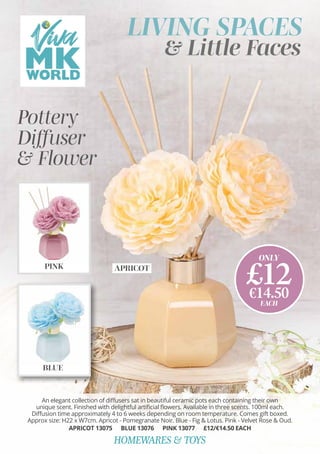 BLUE
LIVING SPACES
& Little Faces
APRICOT
ONLY
£12
€14.50
EACH
HOMEWARES & TOYS
Pottery
Diffuser
& Flower
PINK
An elegant collection of diffusers sat in beautiful ceramic pots each containing their own
unique scent. Finished with delightful artificial flowers. Available in three scents. 100ml each.
Diffusion time approximately 4 to 6 weeks depending on room temperature. Comes gift boxed.
Approx size: H22 x W7cm. Apricot - Pomegranate Noir. Blue - Fig & Lotus. Pink - Velvet Rose & Oud.
APRICOT 13075 BLUE 13076 PINK 13077 £12/€14.50 EACH
 