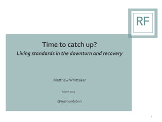 Time to catch up?
Living standards in the downturn and recovery
Matthew Whittaker
March 2015
@resfoundation
1
 