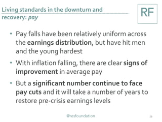• Pay falls have been relatively uniform across
the earnings distribution, but have hit men
and the young hardest
• With inflation falling, there are clear signs of
improvement in average pay
• But a significant number continue to face
pay cuts and it will take a number of years to
restore pre-crisis earnings levels
29
Living standards in the downturn and
recovery: pay
 