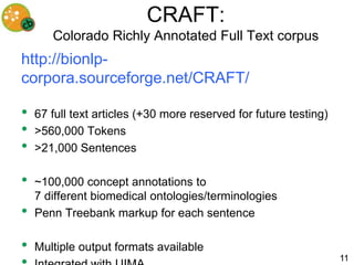 CRAFT:
       Colorado Richly Annotated Full Text corpus
http://bionlp-
corpora.sourceforge.net/CRAFT/

•   67 full text articles (+30 more reserved for future testing)
•   >560,000 Tokens
•   >21,000 Sentences

•   ~100,000 concept annotations to
    7 different biomedical ontologies/terminologies
•   Penn Treebank markup for each sentence

•   Multiple output formats available
                                                                   11
 