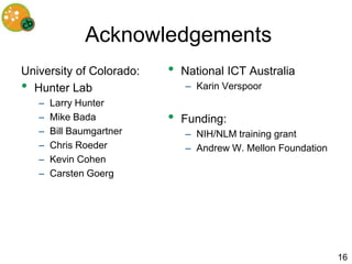 Acknowledgements
University of Colorado:   •   National ICT Australia
• Hunter Lab                  – Karin Verspoor
   –   Larry Hunter
   –   Mike Bada          •   Funding:
   –   Bill Baumgartner       – NIH/NLM training grant
   –   Chris Roeder           – Andrew W. Mellon Foundation
   –   Kevin Cohen
   –   Carsten Goerg




                                                              16
 