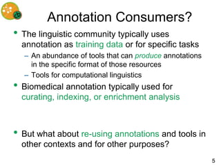 Annotation Consumers?
• The linguistic community typically uses
  annotation as training data or for specific tasks
  – An abundance of tools that can produce annotations
    in the specific format of those resources
  – Tools for computational linguistics
• Biomedical annotation typically used for
  curating, indexing, or enrichment analysis



• But what about re-using annotations and tools in
  other contexts and for other purposes?
                                                         5
 