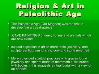 Religion & Art inReligion & Art in
Paleolithic AgePaleolithic Age
 The Paleolithic Age (Cro-Magnon) was the first toThe Paleolithic Age (Cro-Magnon) was the first to
develop fine art as drawingsdevelop fine art as drawings
 CAVE PAINTINGS of deer, horses and animals whichCAVE PAINTINGS of deer, horses and animals which
are now extinctare now extinct
 cultural explosion in art as more tools, jewellery, andcultural explosion in art as more tools, jewellery, and
sculptures/ figurines of clay, ivory and stone emergedsculptures/ figurines of clay, ivory and stone emerged
 More advanced spiritual practices with graves foundMore advanced spiritual practices with graves found
jewellery and spears made of mammoth tusks buriedjewellery and spears made of mammoth tusks buried
with bodies = this suggests a ritual burial with a view ofwith bodies = this suggests a ritual burial with a view of
an afterlifean afterlife
 