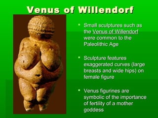 Venus of WillendorfVenus of Willendorf
 Small sculptures such asSmall sculptures such as
thethe Venus of WillendorfVenus of Willendorf
were common to thewere common to the
Paleolithic AgePaleolithic Age
 Sculpture featuresSculpture features
exaggerated curves (largeexaggerated curves (large
breasts and wide hips) onbreasts and wide hips) on
female figurefemale figure
 Venus figurines areVenus figurines are
symbolic of the importancesymbolic of the importance
of fertility of a motherof fertility of a mother
goddessgoddess
 