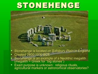 STONEHENGESTONEHENGE
 Stonehenge is located on Salisbury Plain in EnglandStonehenge is located on Salisbury Plain in England
 Created 2800-1500 BCECreated 2800-1500 BCE
 Stonehenge is an example of a Neolithic megalithStonehenge is an example of a Neolithic megalith
(megalith = Greek for “big stones”)(megalith = Greek for “big stones”)
 Exact purpose is unknown: religious rituals,Exact purpose is unknown: religious rituals,
agricultural markers or astronomical observatories?agricultural markers or astronomical observatories?
 