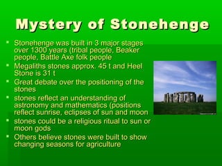 Mystery of StonehengeMystery of Stonehenge
 Stonehenge was built in 3 major stagesStonehenge was built in 3 major stages
over 1300 years (tribal people, Beakerover 1300 years (tribal people, Beaker
people, Battle Axe folk peoplepeople, Battle Axe folk people
 Megaliths stones approx. 45 t and HeelMegaliths stones approx. 45 t and Heel
Stone is 31 tStone is 31 t
 Great debate over the positioning of theGreat debate over the positioning of the
stonesstones
 stones reflect an understanding ofstones reflect an understanding of
astronomy and mathematics (positionsastronomy and mathematics (positions
reflect sunrise, eclipses of sun and moonreflect sunrise, eclipses of sun and moon
 stones could be a religious ritual to sun orstones could be a religious ritual to sun or
moon godsmoon gods
 Others believe stones were built to showOthers believe stones were built to show
changing seasons for agriculturechanging seasons for agriculture
 