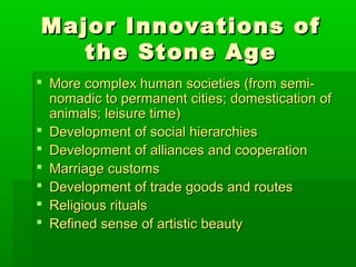 Major Innovations ofMajor Innovations of
the Stone Agethe Stone Age
 More complex human societies (from semi-More complex human societies (from semi-
nomadic to permanent cities; domestication ofnomadic to permanent cities; domestication of
animals; leisure time)animals; leisure time)
 Development of social hierarchiesDevelopment of social hierarchies
 Development of alliances and cooperationDevelopment of alliances and cooperation
 Marriage customsMarriage customs
 Development of trade goods and routesDevelopment of trade goods and routes
 Religious ritualsReligious rituals
 Refined sense of artistic beautyRefined sense of artistic beauty
 