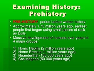 Examining History:Examining History:
PrehistoryPrehistory
 PRE-HISTORYPRE-HISTORY- period before written history- period before written history
 Approximately 1.75 million years ago, earliestApproximately 1.75 million years ago, earliest
people first began using small pieces of rockpeople first began using small pieces of rock
as toolsas tools
 Massive development of humans over years inMassive development of humans over years in
4 major groups:4 major groups:
1) Homo Habilis (2 million years ago)1) Homo Habilis (2 million years ago)
2) Homo Erectus (1 million years ago)2) Homo Erectus (1 million years ago)
3) Neanderthal (100 000 years ago)3) Neanderthal (100 000 years ago)
4) Cro-Magnon (50 000 years ago)4) Cro-Magnon (50 000 years ago)
 
