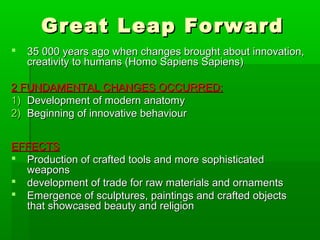 Great Leap ForwardGreat Leap Forward
 35 000 years ago when changes brought about innovation,35 000 years ago when changes brought about innovation,
creativity to humans (Homo Sapiens Sapiens)creativity to humans (Homo Sapiens Sapiens)
2 FUNDAMENTAL CHANGES OCCURRED:2 FUNDAMENTAL CHANGES OCCURRED:
1)1) Development of modern anatomyDevelopment of modern anatomy
2)2) Beginning of innovative behaviourBeginning of innovative behaviour
EFFECTSEFFECTS
 Production of crafted tools and more sophisticatedProduction of crafted tools and more sophisticated
weaponsweapons
 development of trade for raw materials and ornamentsdevelopment of trade for raw materials and ornaments
 Emergence of sculptures, paintings and crafted objectsEmergence of sculptures, paintings and crafted objects
that showcased beauty and religionthat showcased beauty and religion
 