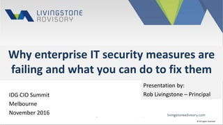 Why enterprise IT security measures are
failing and what you can do to fix them
IDG CIO Summit
Melbourne
November 2016
Presentation by:
Rob Livingstone – Principal
© All rights reserved
 
