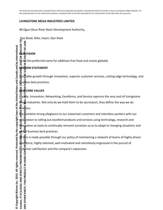 This document and information contained herein shall not be duplicated, forwarded, or distributed without the written consent of Livingstone Mega Industries. All
data projected herein are for information purposes; Livingstone shall not be held responsible for any interpretation of the information by any person.
LIVINGSTONE MEGA INDUSTRIES LIMITED
4B Ogun-Osun River Basin Development Authority,
Oyo Road, Niko, Iseyin, Oyo State
OUR VISION
To be the preferred name for additives free food and snacks globally
MISSION STATEMENT
Profitable growth through innovation, superior customer services, cutting edge technology, and
business best practices.
OUR CORE VALUES
Loyalty, Innovation, Networking, Excellence, and Service captures the very soul of Livingstone
Mega Industries. Not only do we hold them to be sacrosanct, they define the way we do
business.
We combine strong allegiance to our esteemed customers and relentless workers with our
resignation to rolling out excellent products and services using technology, research and
innovation as tools to continually reinvent ourselves so as to adapt to changing situations and
global business best practices.
All this is made possible through our policy of maintaining a network of teams of highly driven
workforce, highly talented, well-motivated and relentlessly engrossed in the pursuit of
customer satisfaction and the company’s expansion.
©CopyrightBiztreeInc.2010.Allrightsreserved.ProtectedbythecopyrightlawsoftheUnitedStatesandCanadaandbyinternational
treaties.ITISILLEGALANDSTRICTLYPROHIBITEDTODISTRIBUTE,PUBLISH,OFFERFORSALE,LICENSEORSUBLICENSE,GIVEORDISCLOSETO
ANYOTHERPARTY,THISPRODUCTINHARDCOPYORDIGITALFORM.ALLOFFENDERSWILLAUTOMATICALLYBESUEDINACOURTOFLAW.
 