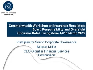 Commonwealth Workshop on Insurance Regulators
                 Board Responsibility and Oversight
        Chrismar Hotel, Livingstone 14/15 March 2012

        Principles for Sound Corporate Governance
                        Marcus Killick
             CEO Gibraltar Financial Services
                        Commission


1
 