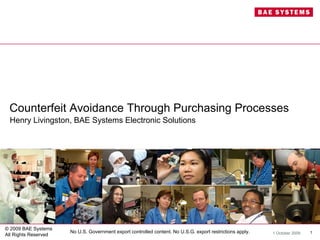 Counterfeit Avoidance Through Purchasing Processes
 Henry Livingston, BAE Systems Electronic Solutions




© 2009 BAE Systems
                      No U.S. Government export controlled content. No U.S.G. export restrictions apply.   1 October 2009   1
All Rights Reserved
 