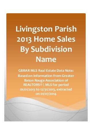 Livingston Parish
2013 Home Sales
By Subdivision
Name
GBRAR MLS Real Estate Data Note:
Based on information from Greater
Baton Rouge Association of
REALTORS®  MLS for period
01/01/2013 to 12/31/2013, extracted
on 01/07/2014

 