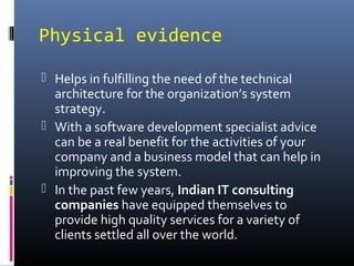 Physical evidence
 Helps in fulfilling the need of the technical
architecture for the organization’s system
strategy.
 With a software development specialist advice
can be a real benefit for the activities of your
company and a business model that can help in
improving the system.
 In the past few years, Indian IT consulting
companies have equipped themselves to
provide high quality services for a variety of
clients settled all over the world.
 