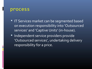 process
 IT Services market can be segmented based
on execution responsibility into ‘Outsourced
services’ and ‘Captive Units’ (in-house).
 Independent service providers provide
‘Outsourced services’, undertaking delivery
responsibility for a price.
 
