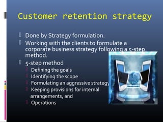 Customer retention strategy
 Done by Strategy formulation.
 Working with the clients to formulate a
corporate business strategy following a 5-step
method.
 5-step method
 Defining the goals
 Identifying the scope
 Formulating an aggressive strategy
 Keeping provisions for internal
arrangements, and
 Operations
 