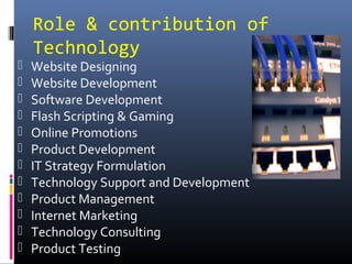 Role & contribution of
Technology
 Website Designing
 Website Development
 Software Development
 Flash Scripting & Gaming
 Online Promotions
 Product Development
 IT Strategy Formulation
 Technology Support and Development
 Product Management
 Internet Marketing
 Technology Consulting
 Product Testing
 