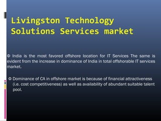 Livingston Technology
Solutions Services market
Ф India is the most favored offshore location for IT Services The same is
evident from the increase in dominance of India in total offshorable IT services
market.
Ф Dominance of CA in offshore market is because of financial attractiveness
(i.e. cost competitiveness) as well as availability of abundant suitable talent
pool.
 