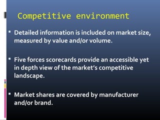 Competitive environment
 Detailed information is included on market size,
measured by value and/or volume.
 Five forces scorecards provide an accessible yet
in depth view of the market’s competitive
landscape.
 Market shares are covered by manufacturer
and/or brand.
 