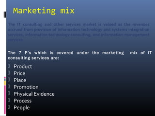 Marketing mix
 Product
 Price
 Place
 Promotion
 Physical Evidence
 Process
 People
The IT consulting and other services market is valued as the revenues
accrued from provision of information technology and systems integration
services, information technology consulting, and information management
services.
The 7 P’s which is covered under the marketing mix of IT
consulting services are:
 