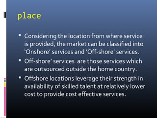place
 Considering the location from where service
is provided, the market can be classified into
‘Onshore’ services and ‘Off-shore’ services.
 Off-shore’ services are those services which
are outsourced outside the home country.
 Offshore locations leverage their strength in
availability of skilled talent at relatively lower
cost to provide cost effective services.
 