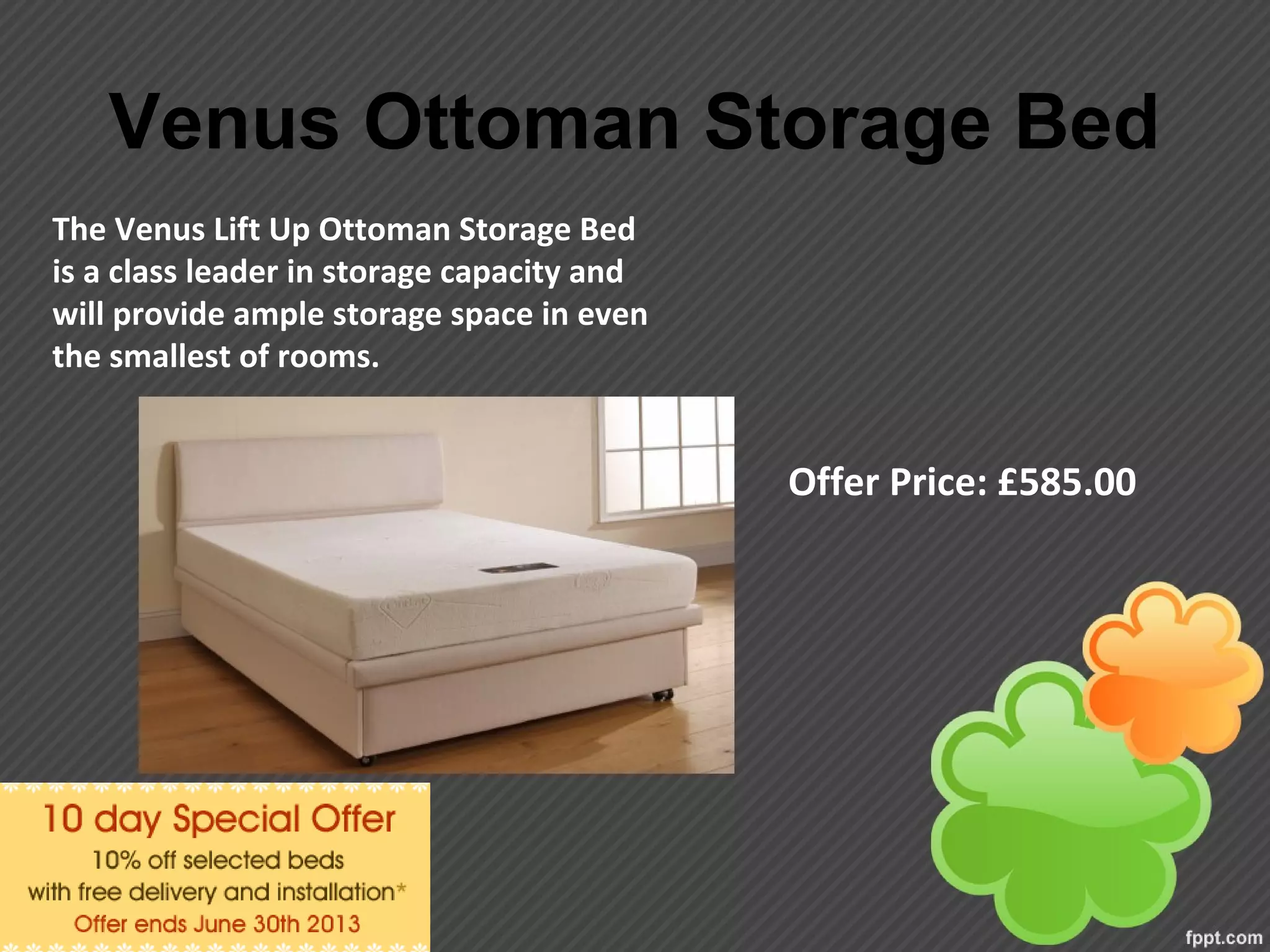 Venus Ottoman Storage Bed
Offer Price: £585.00
The Venus Lift Up Ottoman Storage Bed
is a class leader in storage capacity and
will provide ample storage space in even
the smallest of rooms.