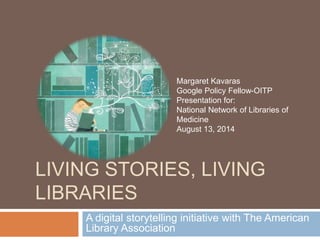 LIVING STORIES, LIVING
LIBRARIES
A digital storytelling initiative with The American
Library Association
Margaret Kavaras
Google Policy Fellow-OITP
Presentation for:
National Network of Libraries of
Medicine
August 13, 2014
 