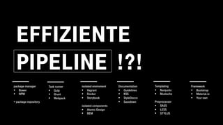 EFFIZIENTE
PIPELINE !?!
Task runner
§ Gulp
§ Grunt
§ Webpack
package manager
§ Bower
§ NPM
+ package repository
isolated enviroment
§ Vagrant
§ Docker
§ Storybook
isolated components
§ Atomic Design
§ BEM
Documentation
§ Guidelines
§ KSS
§ StyleDocco
§ Sassdown
Templating
§ Nunjucks
§ Mustache
Preprocessor
§ SASS
§ LESS
§ STYLUS
Framework
§ Bootstrap
§ Material.io
§ Your own
 