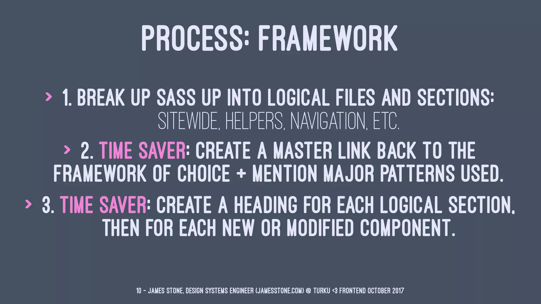 PROCESS: FRAMEWORK
> 1. Break up Sass up into logical files and sections:
sitewide, helpers, navigation, etc.
> 2. Time Saver: Create a master link back to the
framework of choice + mention major patterns used.
> 3. Time Saver: Create a heading for each logical section,
then for each new or modified component.
10 — James Stone, Design Systems Engineer (jamesstone.com) @ Turku <3 Frontend October 2017
 