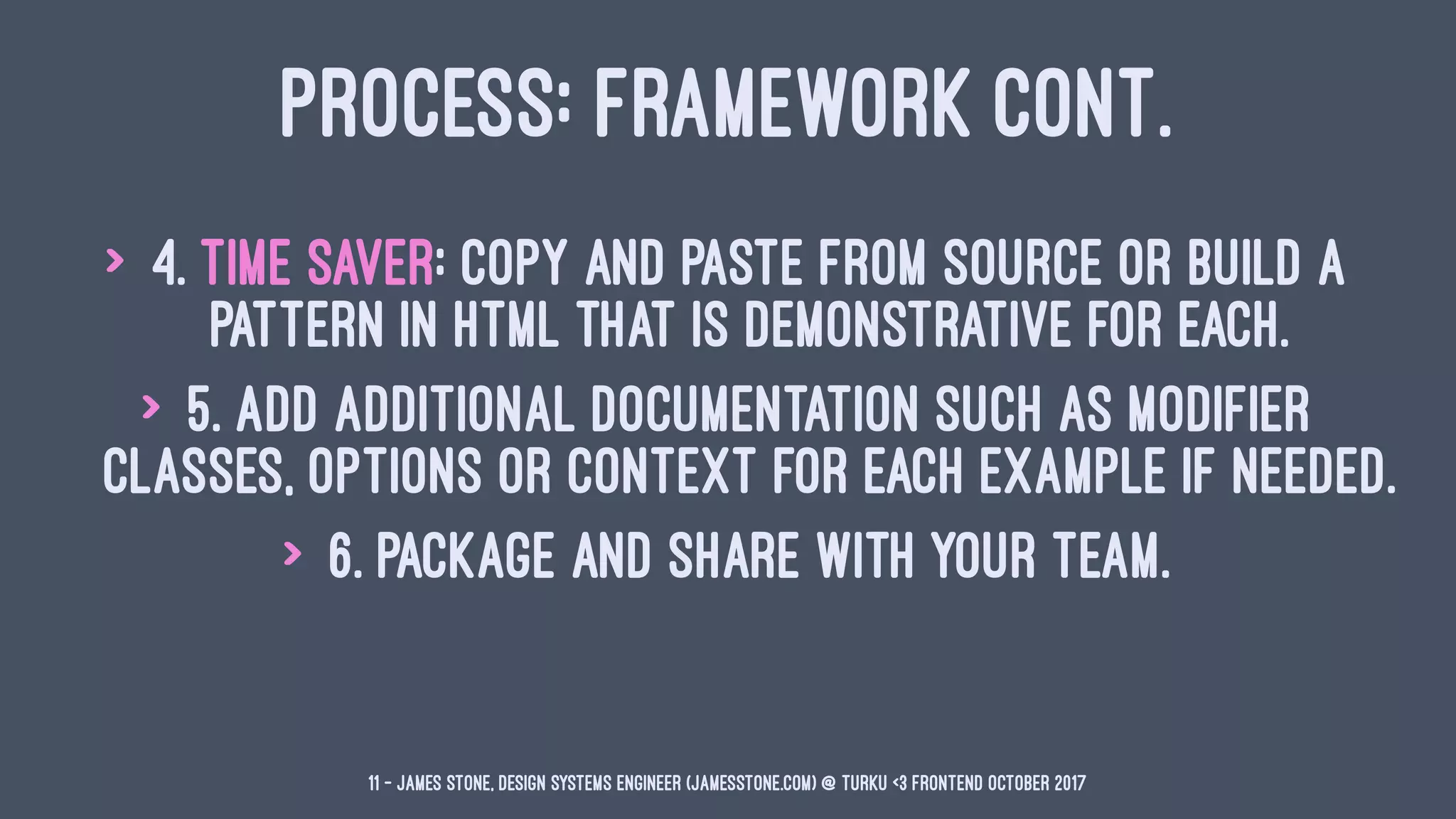 PROCESS: FRAMEWORK CONT.
> 4. Time Saver: Copy and paste from source or build a
pattern in HTML that is demonstrative for each.
> 5. Add additional documentation such as modifier
classes, options or context for each example if needed.
> 6. Package and share with your team.
11 — James Stone, Design Systems Engineer (jamesstone.com) @ Turku <3 Frontend October 2017
 