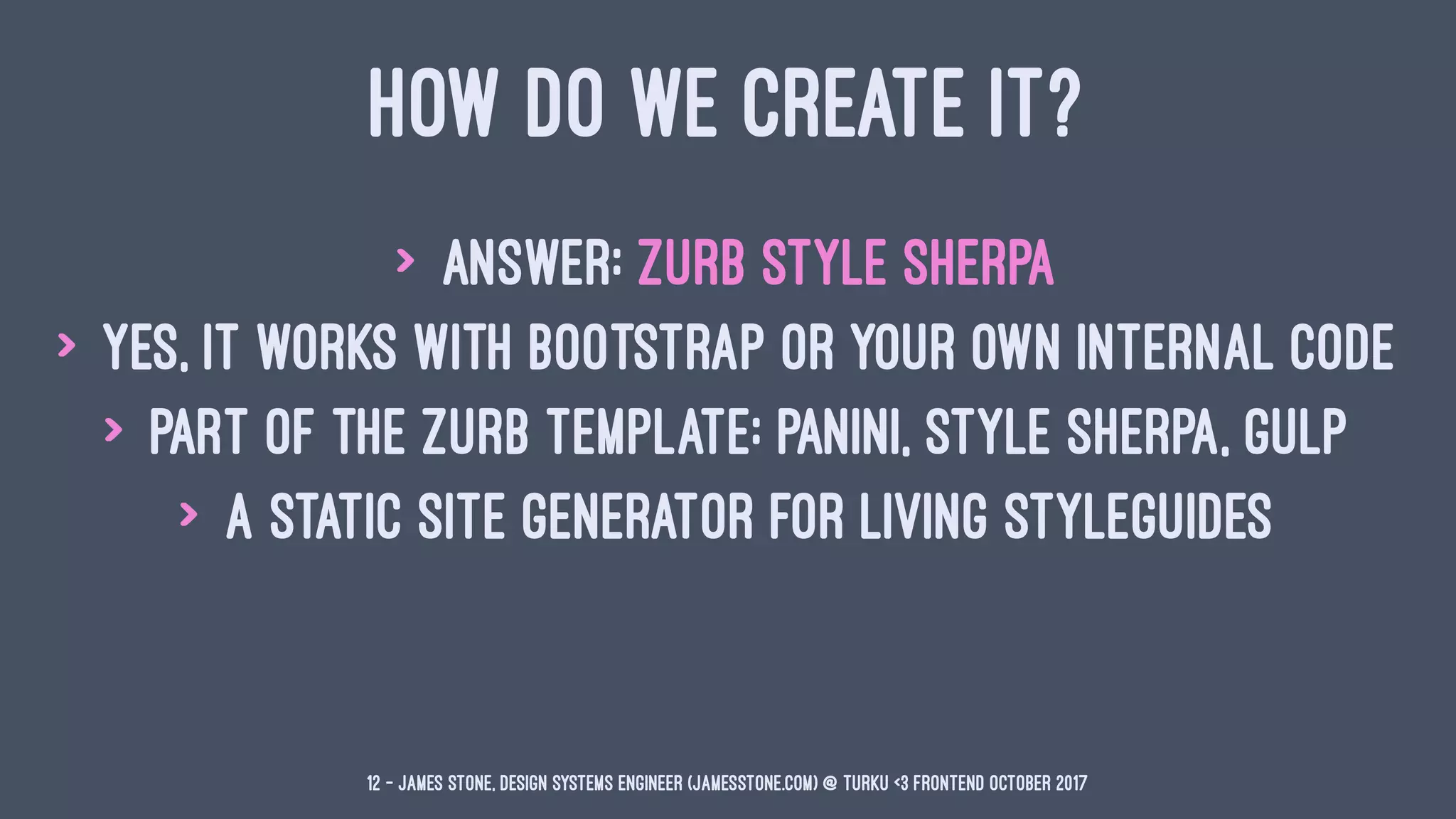 HOW DO WE CREATE IT?
> Answer: ZURB Style Sherpa
> Yes, it works with Bootstrap or your own internal code
> Part of the ZURB Template: Panini, Style Sherpa, Gulp
> A static site generator for Living Styleguides
12 — James Stone, Design Systems Engineer (jamesstone.com) @ Turku <3 Frontend October 2017
 