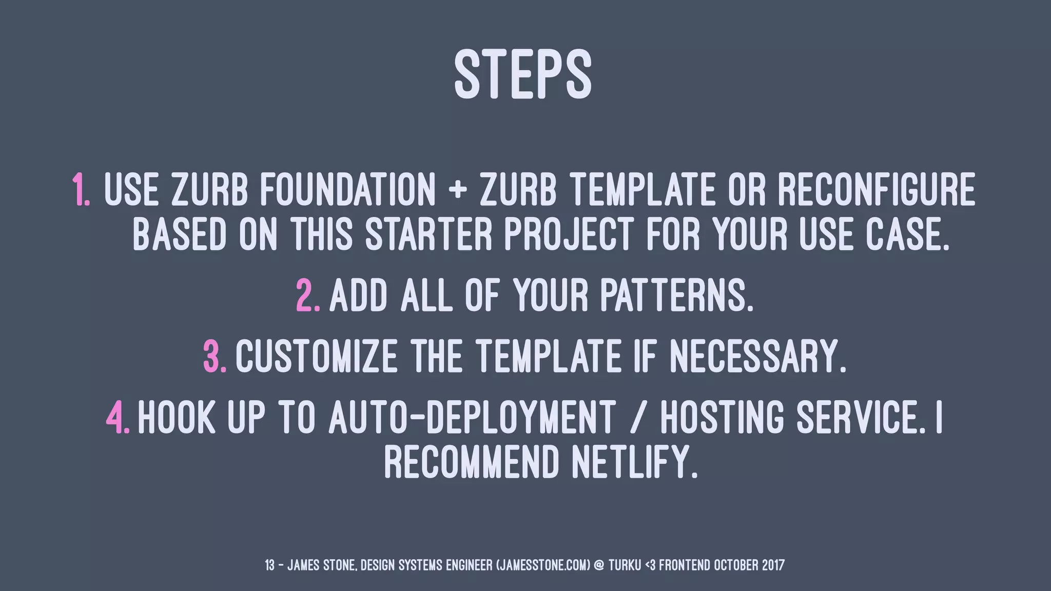 STEPS
1. Use ZURB Foundation + ZURB Template or reconfigure
based on this starter project for your use case.
2. Add all of your patterns.
3. Customize the template if necessary.
4. Hook up to auto-deployment / hosting service. I
recommend Netlify.
13 — James Stone, Design Systems Engineer (jamesstone.com) @ Turku <3 Frontend October 2017
 