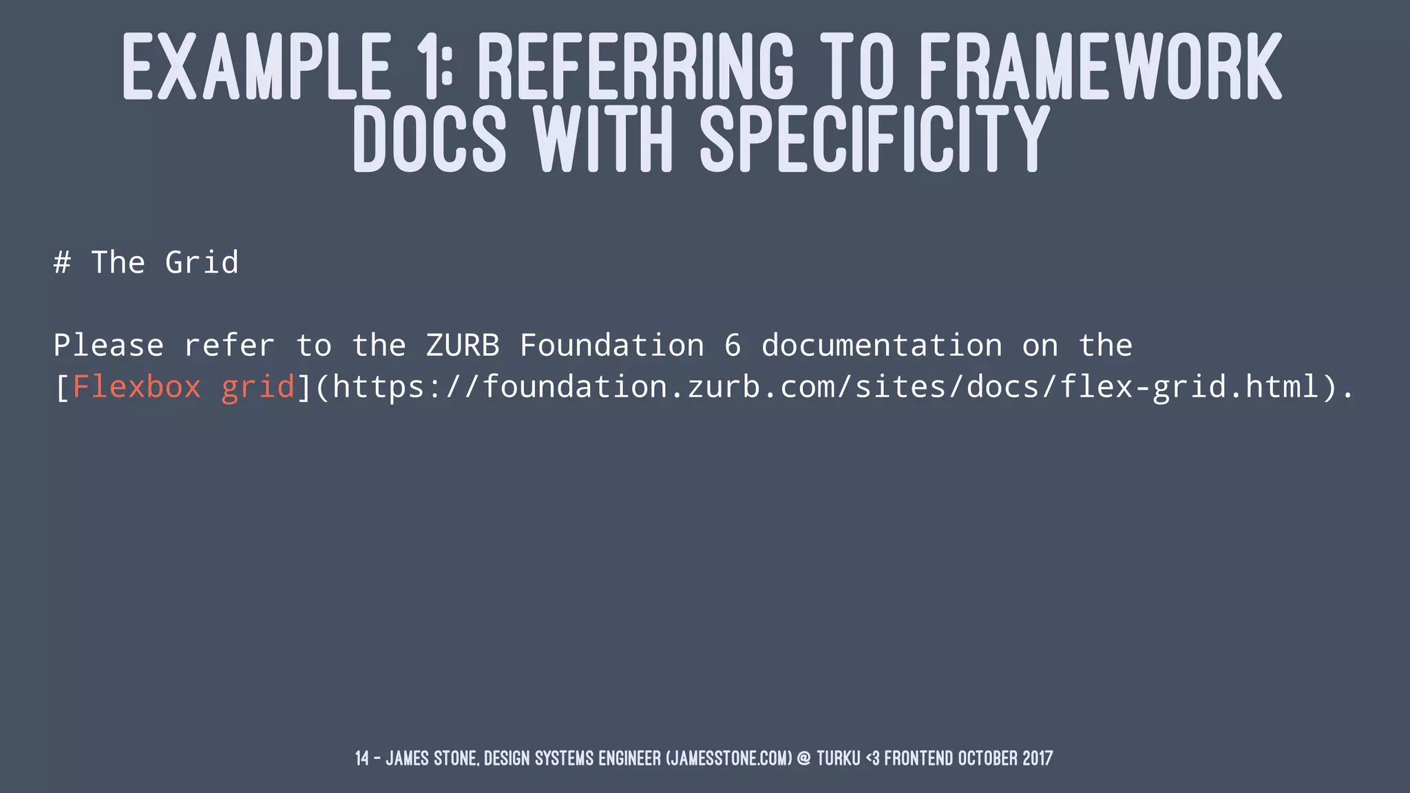 EXAMPLE 1: REFERRING TO FRAMEWORK
DOCS WITH SPECIFICITY
# The Grid
Please refer to the ZURB Foundation 6 documentation on the
[Flexbox grid](https://foundation.zurb.com/sites/docs/flex-grid.html).
14 — James Stone, Design Systems Engineer (jamesstone.com) @ Turku <3 Frontend October 2017
 