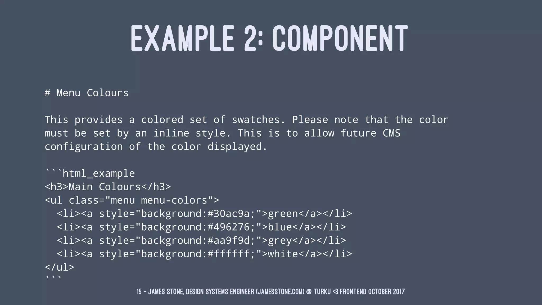 EXAMPLE 2: COMPONENT
# Menu Colours
This provides a colored set of swatches. Please note that the color
must be set by an inline style. This is to allow future CMS
configuration of the color displayed.
```html_example
<h3>Main Colours</h3>
<ul class="menu menu-colors">
<li><a style="background:#30ac9a;">green</a></li>
<li><a style="background:#496276;">blue</a></li>
<li><a style="background:#aa9f9d;">grey</a></li>
<li><a style="background:#ffffff;">white</a></li>
</ul>
```
15 — James Stone, Design Systems Engineer (jamesstone.com) @ Turku <3 Frontend October 2017
 