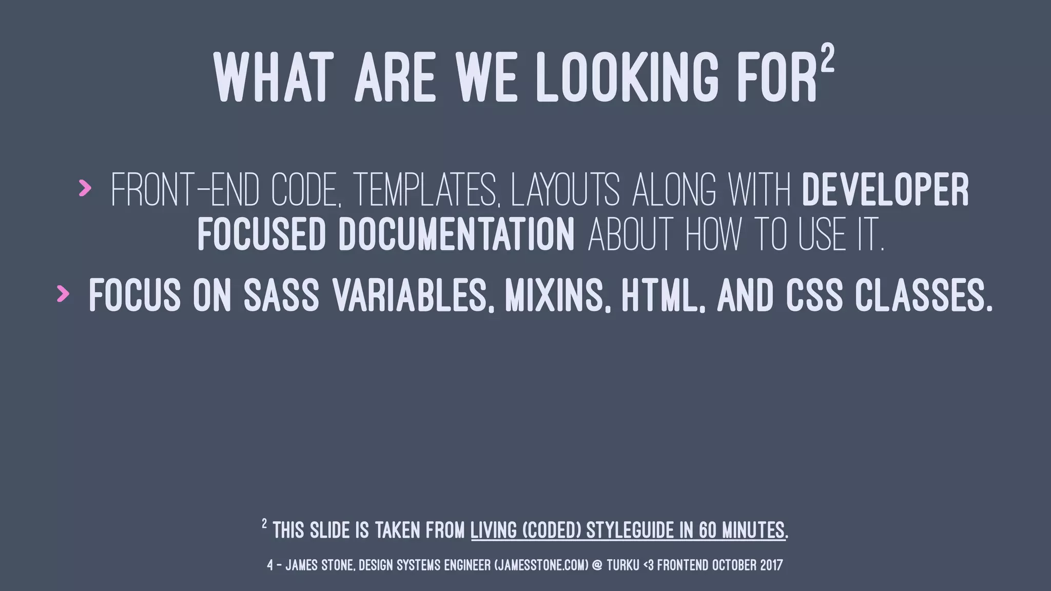 WHAT ARE WE LOOKING FOR2
> Front-end code, templates, layouts along with developer
focused documentation about how to use it.
> Focus on Sass variables, mixins, HTML, and CSS classes.
2
This slide is taken from Living (Coded) Styleguide in 60 minutes.
4 — James Stone, Design Systems Engineer (jamesstone.com) @ Turku <3 Frontend October 2017
 