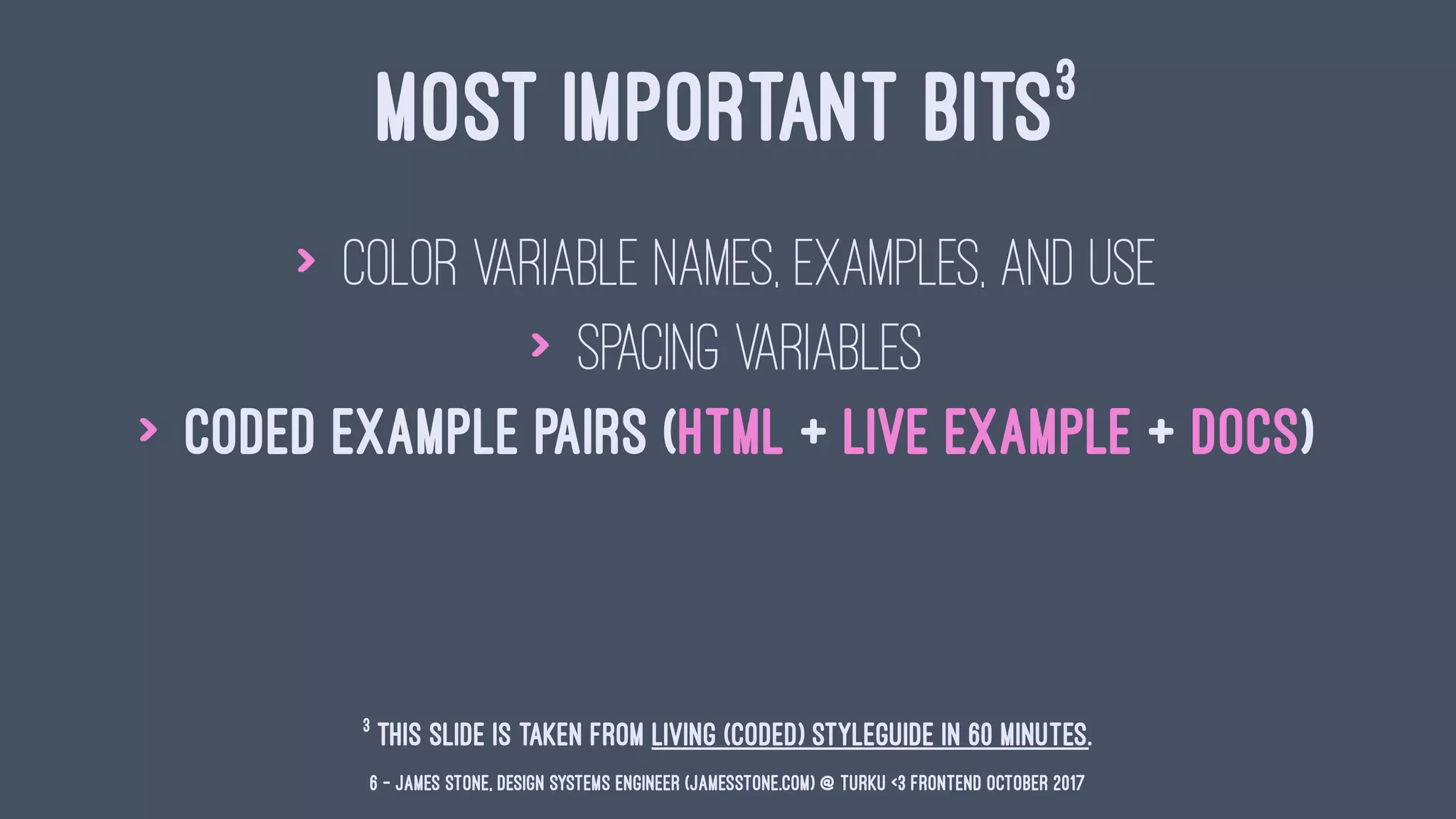 MOST IMPORTANT BITS3
> color variable names, examples, and use
> spacing variables
> coded example pairs (HTML + Live Example + Docs)
3
This slide is taken from Living (Coded) Styleguide in 60 minutes.
6 — James Stone, Design Systems Engineer (jamesstone.com) @ Turku <3 Frontend October 2017
 