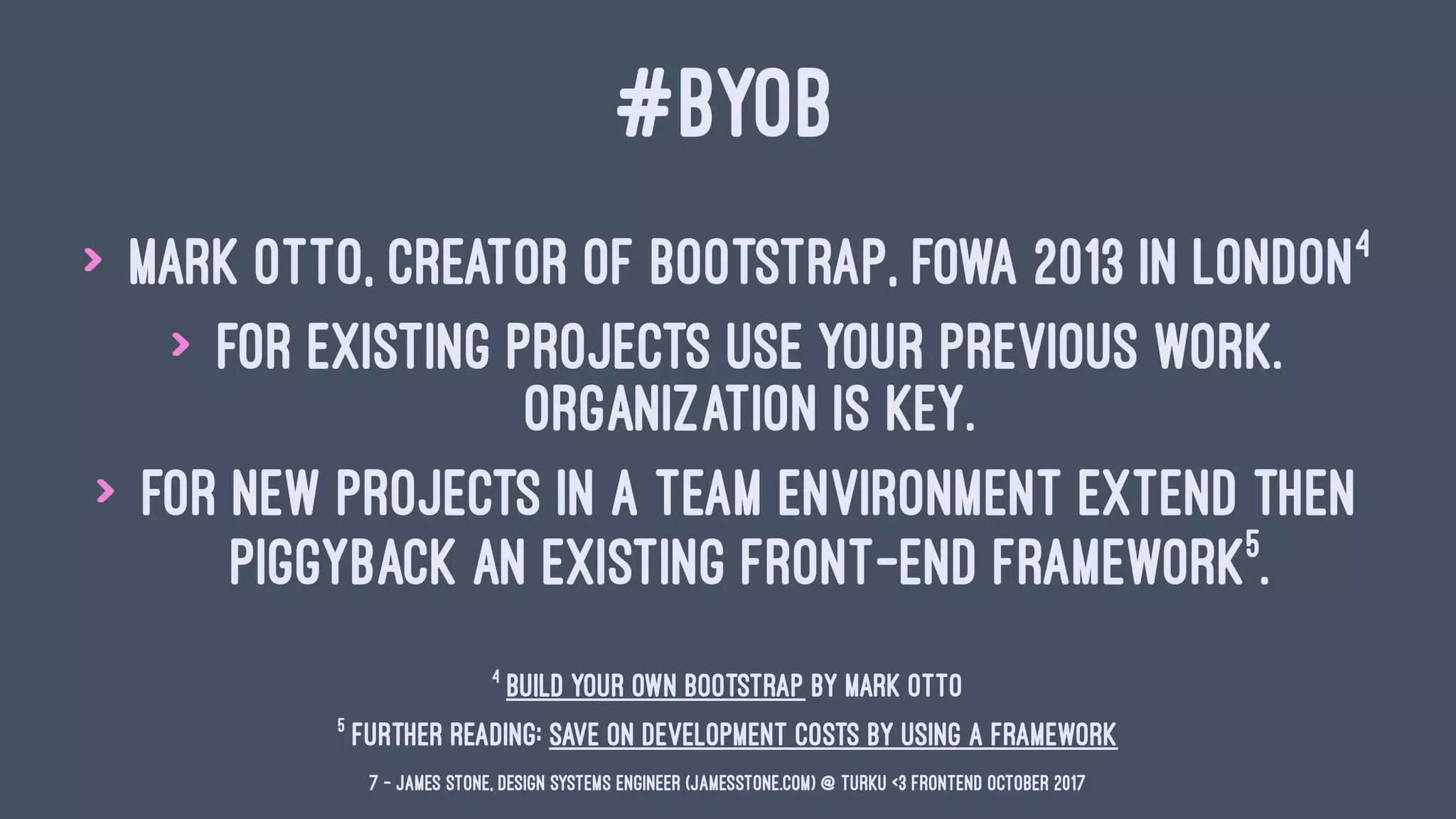 #BYOB
> Mark Otto, Creator of Bootstrap, FOWA 2013 in London4
> For existing projects use your previous work.
Organization is key.
> For new projects in a team environment extend then
piggyback an existing front-end framework5
.
5
Further Reading: Save on Development Costs by Using a Framework
4
Build your own Bootstrap by Mark Otto
7 — James Stone, Design Systems Engineer (jamesstone.com) @ Turku <3 Frontend October 2017
 