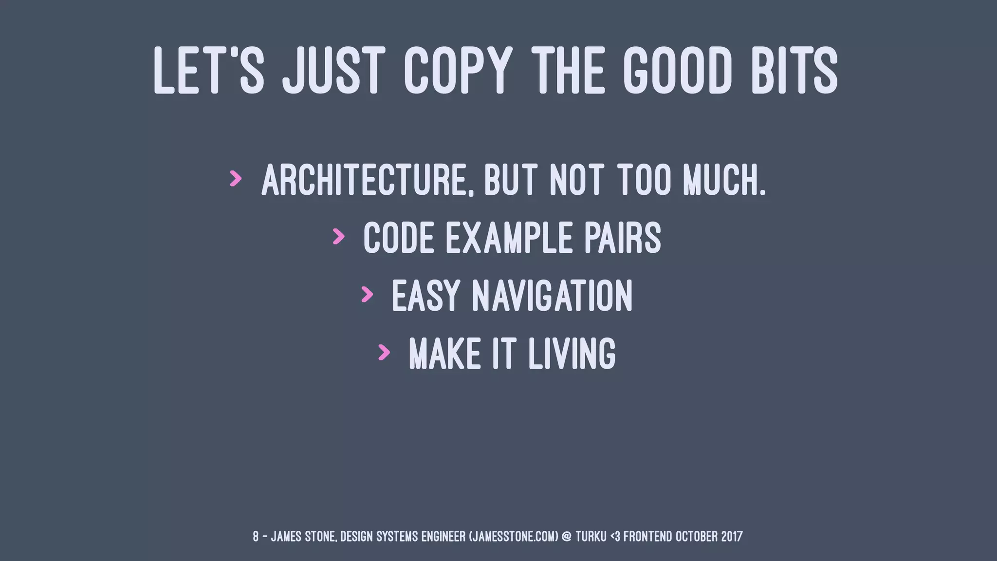 LET'S JUST COPY THE GOOD BITS
> Architecture, but not too much.
> Code Example Pairs
> Easy Navigation
> Make it Living
8 — James Stone, Design Systems Engineer (jamesstone.com) @ Turku <3 Frontend October 2017
 