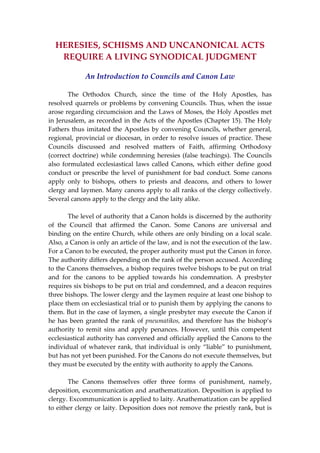 HERESIES, SCHISMS AND UNCANONICAL ACTS 
REQUIRE A LIVING SYNODICAL JUDGMENT 
 
An Introduction to Councils and Canon Law 
 
  The  Orthodox  Church,  since  the  time  of  the  Holy  Apostles,  has 
resolved quarrels or problems by convening Councils. Thus, when the issue 
arose regarding circumcision and the Laws of Moses, the Holy Apostles met 
in Jerusalem, as recorded in the Acts of the Apostles (Chapter 15). The Holy 
Fathers thus imitated the Apostles by convening Councils, whether general, 
regional, provincial or diocesan, in order to resolve issues of practice. These 
Councils  discussed  and  resolved  matters  of  Faith,  affirming  Orthodoxy 
(correct doctrine) while condemning heresies (false teachings). The Councils 
also  formulated  ecclesiastical  laws  called  Canons,  which  either  define  good 
conduct or prescribe the level of punishment for bad conduct. Some canons 
apply  only  to  bishops,  others  to  priests  and  deacons,  and  others  to  lower 
clergy and laymen. Many canons apply to all ranks of the clergy collectively. 
Several canons apply to the clergy and the laity alike. 
 
  The level of authority that a Canon holds is discerned by the authority 
of  the  Council  that  affirmed  the  Canon.  Some  Canons  are  universal  and 
binding on the entire Church, while others are only binding on a local scale. 
Also, a Canon is only an article of the law, and is not the execution of the law. 
For a Canon to be executed, the proper authority must put the Canon in force. 
The authority differs depending on the rank of the person accused. According 
to the Canons themselves, a bishop requires twelve bishops to be put on trial 
and  for  the  canons  to  be  applied  towards  his  condemnation.  A  presbyter 
requires six bishops to be put on trial and condemned, and a deacon requires 
three bishops. The lower clergy and the laymen require at least one bishop to 
place them on ecclesiastical trial or to punish them by applying the canons to 
them. But in the case of laymen, a single presbyter may execute the Canon if 
he has been granted the rank of pneumatikos, and therefore has the bishop’s 
authority  to  remit  sins  and  apply  penances.  However,  until  this  competent 
ecclesiastical authority has convened and officially applied the Canons to the 
individual of whatever rank, that individual is only “liable” to punishment, 
but has not yet been punished. For the Canons do not execute themselves, but 
they must be executed by the entity with authority to apply the Canons. 
 
  The  Canons  themselves  offer  three  forms  of  punishment,  namely, 
deposition, excommunication and anathematization. Deposition is applied to 
clergy. Excommunication is applied to laity. Anathematization can be applied 
to either clergy or laity. Deposition does not remove the priestly rank, but is 
 