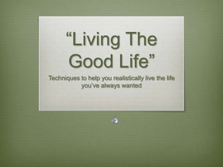 “Living The Good Life” Techniques to help you realistically live the life you’ve always wanted 
