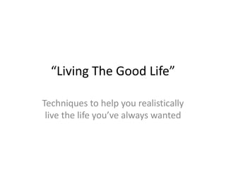 “Living The Good Life” Techniques to help you realistically live the life you’ve always wanted 
