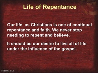 Life of Repentance
Our life as Christians is one of continual
repentance and faith. We never stop
needing to repent and believe.
It should be our desire to live all of life
under the influence of the gospel.
 